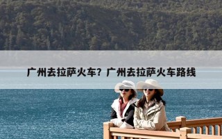 广州去拉萨火车？广州去拉萨火车路线
