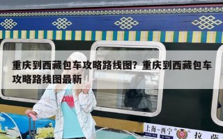 重庆到西藏包车攻略路线图？重庆到西藏包车攻略路线图最新