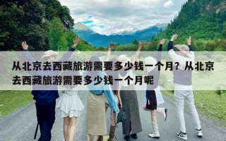 从北京去西藏旅游需要多少钱一个月？从北京去西藏旅游需要多少钱一个月呢