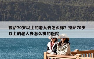 拉萨70岁以上的老人去怎么样？拉萨70岁以上的老人去怎么样的医院