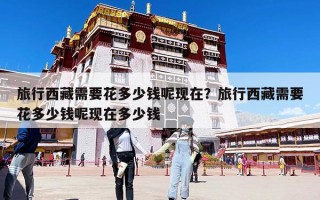 旅行西藏需要花多少钱呢现在？旅行西藏需要花多少钱呢现在多少钱