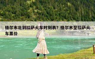 格尔木北到拉萨火车时刻表？格尔木至拉萨火车票价