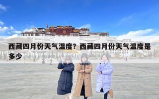 西藏四月份天气温度？西藏四月份天气温度是多少