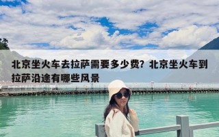 北京坐火车去拉萨需要多少费？北京坐火车到拉萨沿途有哪些风景