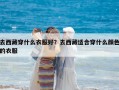 去西藏穿什么衣服好？去西藏适合穿什么颜色的衣服