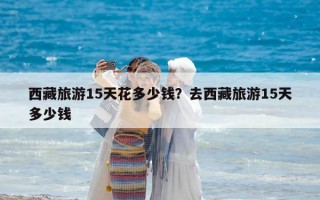 西藏旅游15天花多少钱？去西藏旅游15天多少钱