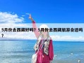 5月份去西藏好吗？5月份去西藏旅游合适吗?