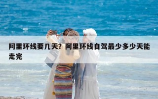 阿里环线要几天？阿里环线自驾最少多少天能走完