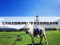 七月份去西藏好吗？7月份去西藏旅游攻略