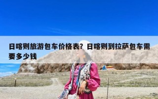 日喀则旅游包车价格表？日喀则到拉萨包车需要多少钱