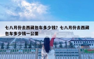 七八月份去西藏包车多少钱？七八月份去西藏包车多少钱一公里