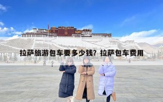 拉萨旅游包车要多少钱？拉萨包车费用