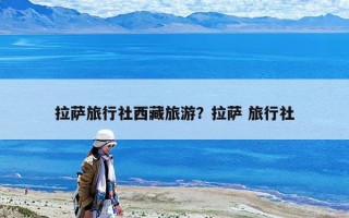拉萨旅行社西藏旅游？拉萨 旅行社