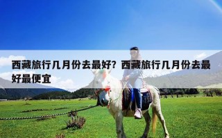 西藏旅行几月份去最好？西藏旅行几月份去最好最便宜