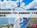 去西藏旅游的一个月？去西藏旅游的一个月有多少钱