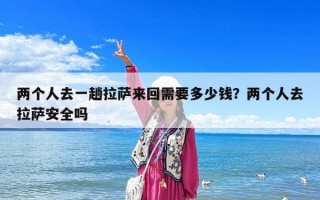 两个人去一趟拉萨来回需要多少钱？两个人去拉萨安全吗