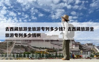 去西藏旅游坐旅游专列多少钱？去西藏旅游坐旅游专列多少钱啊