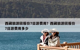 西藏旅游团报价7日游费用？西藏旅游团报价7日游费用多少