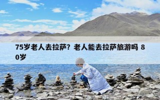75岁老人去拉萨？老人能去拉萨旅游吗 80岁