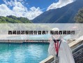 西藏旅游报团价目表？报团西藏旅行