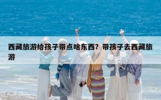 西藏旅游给孩子带点啥东西？带孩子去西藏旅游