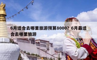 6月适合去哪里旅游预算8000？6月最适合去哪里旅游