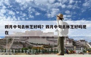 四月中旬去林芝好吗？四月中旬去林芝好吗现在
