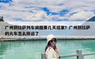 广州到拉萨列车调图要几天结束？广州到拉萨的火车怎么停运了