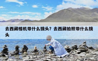 去西藏相机带什么镜头？去西藏拍照带什么镜头