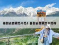 暑假去西藏热不热？暑假去西藏热不热呀