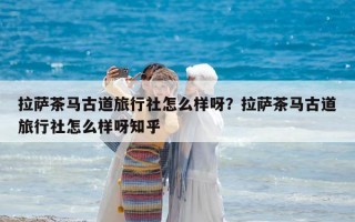 拉萨茶马古道旅行社怎么样呀？拉萨茶马古道旅行社怎么样呀知乎