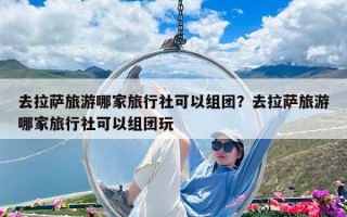 去拉萨旅游哪家旅行社可以组团？去拉萨旅游哪家旅行社可以组团玩