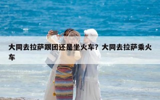 大同去拉萨跟团还是坐火车？大同去拉萨乘火车