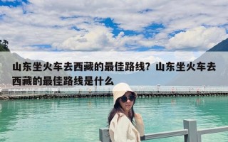 山东坐火车去西藏的最佳路线？山东坐火车去西藏的最佳路线是什么