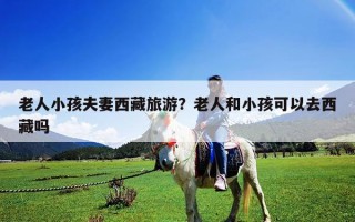 老人小孩夫妻西藏旅游？老人和小孩可以去西藏吗
