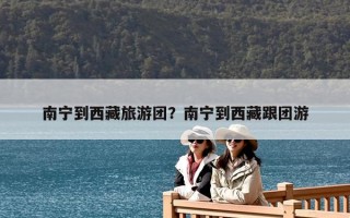 南宁到西藏旅游团？南宁到西藏跟团游