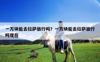 一万块能去拉萨旅行吗？一万块能去拉萨旅行吗现在