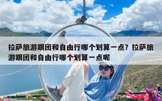拉萨旅游跟团和自由行哪个划算一点？拉萨旅游跟团和自由行哪个划算一点呢
