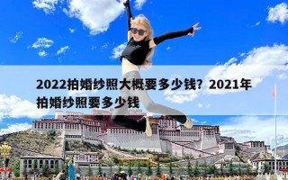 2022拍婚纱照大概要多少钱？2021年拍婚纱照要多少钱