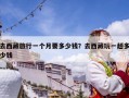 去西藏旅行一个月要多少钱？去西藏玩一趟多少钱