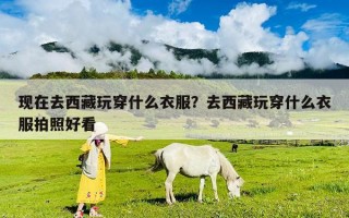 现在去西藏玩穿什么衣服？去西藏玩穿什么衣服拍照好看