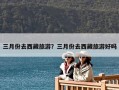 三月份去西藏旅游？三月份去西藏旅游好吗
