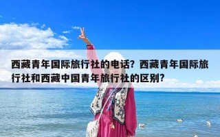 西藏青年国际旅行社的电话？西藏青年国际旅行社和西藏中国青年旅行社的区别?