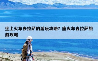 坐上火车去拉萨的游玩攻略？座火车去拉萨旅游攻略