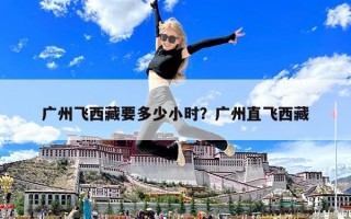 广州飞西藏要多少小时？广州直飞西藏