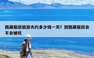 西藏报团旅游大约多少钱一天？到西藏报团会不会被坑