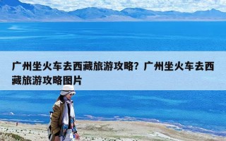广州坐火车去西藏旅游攻略？广州坐火车去西藏旅游攻略图片