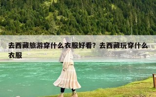 去西藏旅游穿什么衣服好看？去西藏玩穿什么衣服