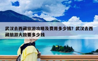武汉去西藏旅游攻略及费用多少钱？武汉去西藏旅游大致要多少钱
