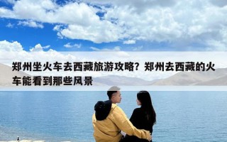 郑州坐火车去西藏旅游攻略？郑州去西藏的火车能看到那些风景